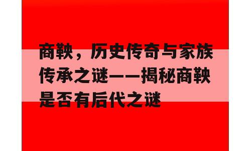 商鞅，历史传奇与家族传承之谜——揭秘商鞅是否有后代之谜