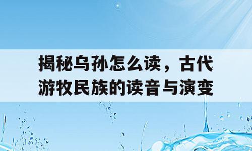 揭秘乌孙怎么读，古代游牧民族的读音与演变