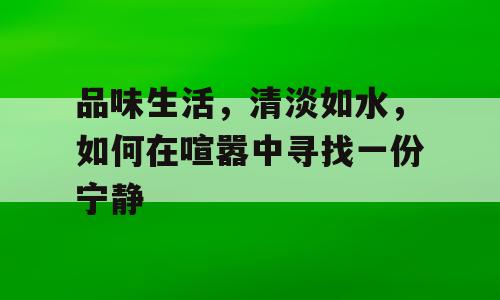 品味生活，清淡如水，如何在喧嚣中寻找一份宁静