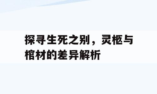 探寻生死之别，灵柩与棺材的差异解析