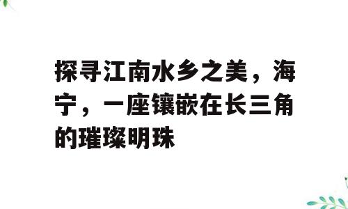 探寻江南水乡之美，海宁，一座镶嵌在长三角的璀璨明珠