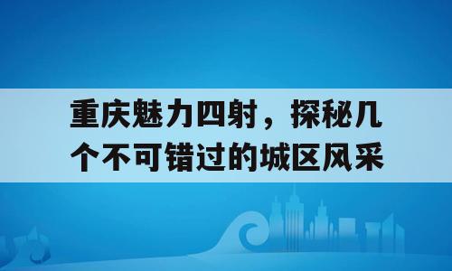 重庆魅力四射，探秘几个不可错过的城区风采