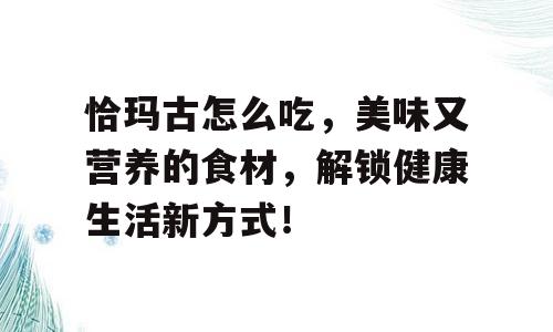 恰玛古怎么吃，美味又营养的食材，解锁健康生活新方式！