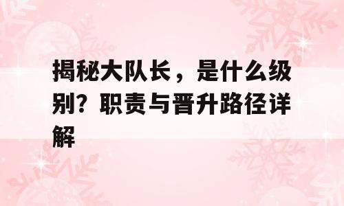 揭秘大队长，是什么级别？职责与晋升路径详解