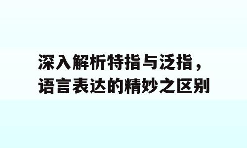 深入解析特指与泛指，语言表达的精妙之区别