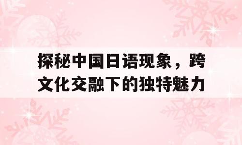 探秘中国日语现象，跨文化交融下的独特魅力