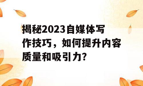揭秘2023自媒体写作技巧，如何提升内容质量和吸引力？