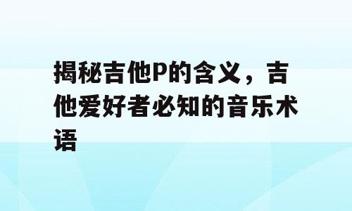 揭秘吉他P的含义，吉他爱好者必知的音乐术语