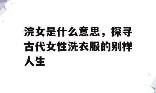 浣女是什么意思，探寻古代女性洗衣服的别样人生