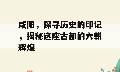 咸阳，探寻历史的印记，揭秘这座古都的六朝辉煌
