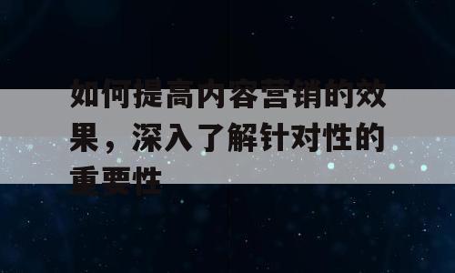 如何提高内容营销的效果，深入了解针对性的重要性
