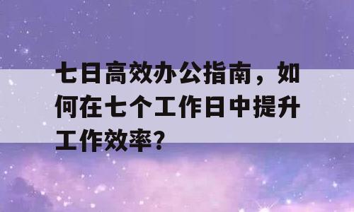 七日高效办公指南，如何在七个工作日中提升工作效率？