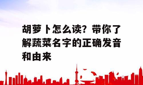 胡萝卜怎么读？带你了解蔬菜名字的正确发音和由来
