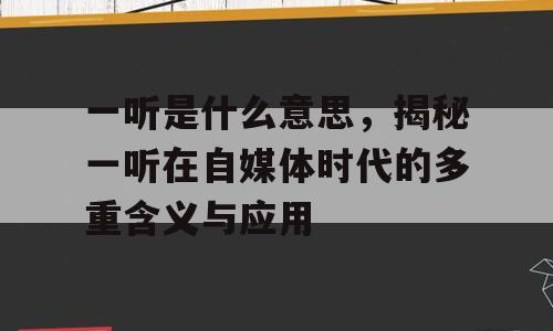 一听是什么意思，揭秘一听在自媒体时代的多重含义与应用