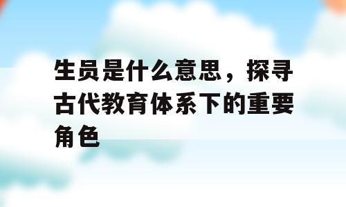 生员是什么意思，探寻古代教育体系下的重要角色
