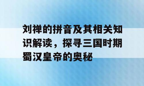 刘禅的拼音及其相关知识解读，探寻三国时期蜀汉皇帝的奥秘