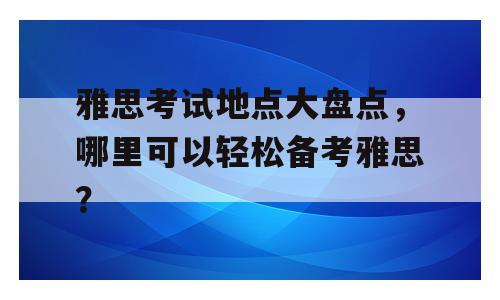 雅思考试地点大盘点，哪里可以轻松备考雅思？