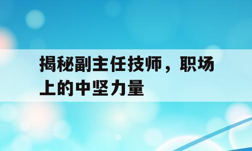 揭秘副主任技师，职场上的中坚力量