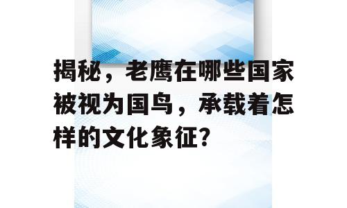 揭秘，老鹰在哪些国家被视为国鸟，承载着怎样的文化象征？