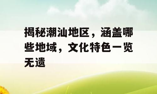 揭秘潮汕地区，涵盖哪些地域，文化特色一览无遗
