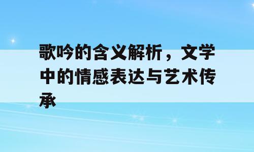 歌吟的含义解析，文学中的情感表达与艺术传承