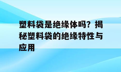 塑料袋是绝缘体吗？揭秘塑料袋的绝缘特性与应用