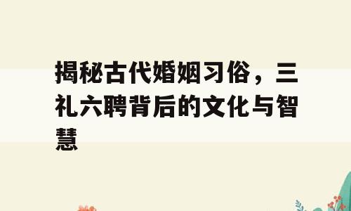揭秘古代婚姻习俗，三礼六聘背后的文化与智慧