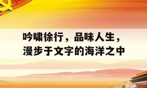吟啸徐行，品味人生，漫步于文字的海洋之中