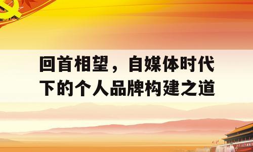 回首相望，自媒体时代下的个人品牌构建之道