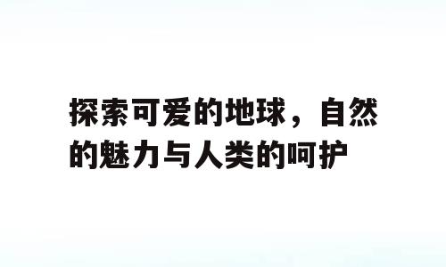 探索可爱的地球，自然的魅力与人类的呵护