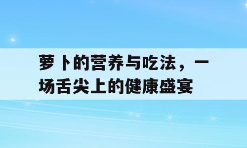 萝卜的营养与吃法，一场舌尖上的健康盛宴