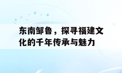 东南邹鲁，探寻福建文化的千年传承与魅力