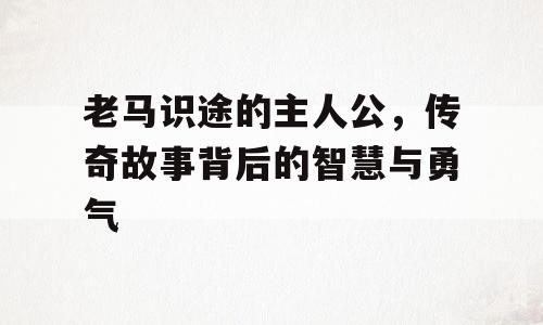 老马识途的主人公，传奇故事背后的智慧与勇气