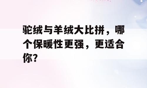 驼绒与羊绒大比拼，哪个保暖性更强，更适合你？