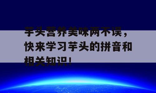 芋头营养美味两不误，快来学习芋头的拼音和相关知识！