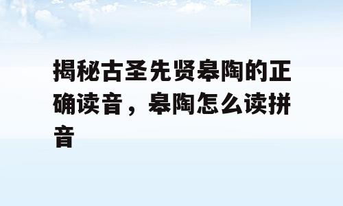 揭秘古圣先贤皋陶的正确读音，皋陶怎么读拼音