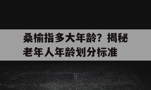 桑榆指多大年龄？揭秘老年人年龄划分标准