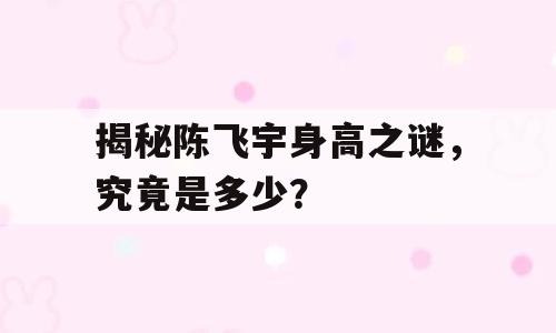 揭秘陈飞宇身高之谜，究竟是多少？