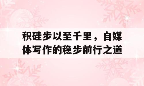 积硅步以至千里，自媒体写作的稳步前行之道