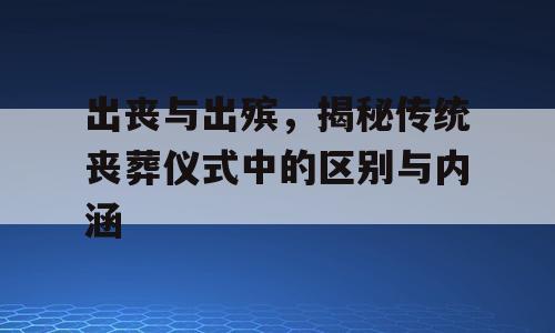出丧与出殡，揭秘传统丧葬仪式中的区别与内涵
