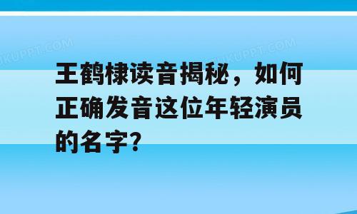 王鹤棣读音揭秘，如何正确发音这位年轻演员的名字？