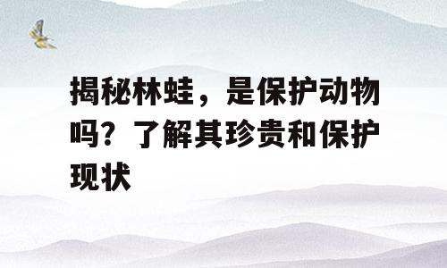 揭秘林蛙，是保护动物吗？了解其珍贵和保护现状