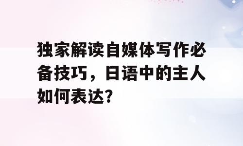 独家解读自媒体写作必备技巧，日语中的主人如何表达？