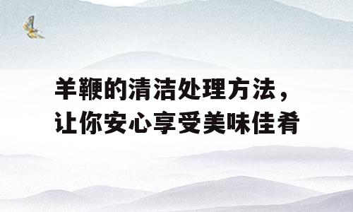 羊鞭的清洁处理方法，让你安心享受美味佳肴