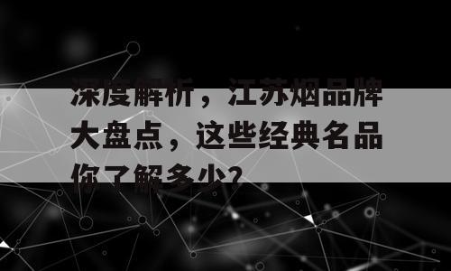 深度解析，江苏烟品牌大盘点，这些经典名品你了解多少？