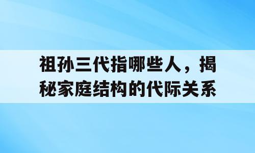 祖孙三代指哪些人，揭秘家庭结构的代际关系