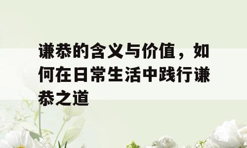 谦恭的含义与价值，如何在日常生活中践行谦恭之道