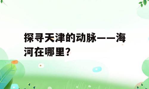 探寻天津的动脉——海河在哪里？