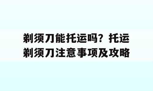 剃须刀能托运吗？托运剃须刀注意事项及攻略