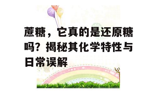 蔗糖，它真的是还原糖吗？揭秘其化学特性与日常误解